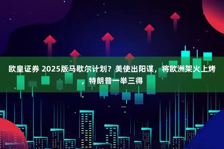 欧皇证券 2025版马歇尔计划？美使出阳谋，将欧洲架火上烤，特朗普一举三得